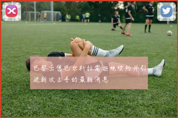 巴黎出售巴尔科拉需拒绝续约并引进新攻击手的最新消息