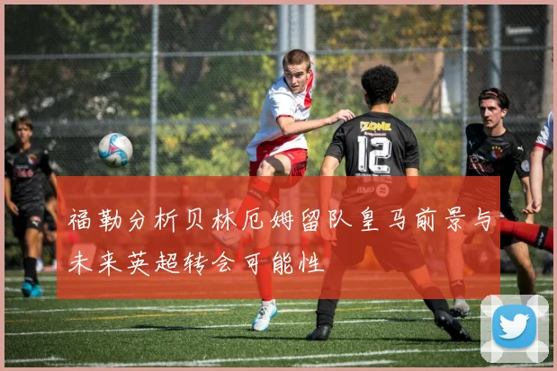 福勒分析贝林厄姆留队皇马前景与未来英超转会可能性