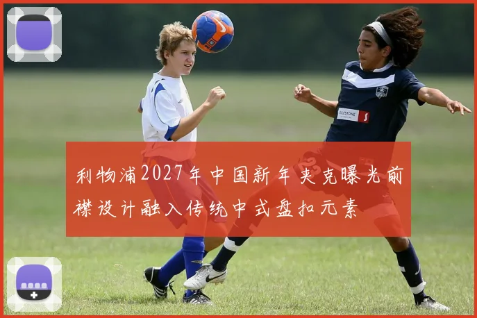 利物浦2027年中国新年夹克曝光前襟设计融入传统中式盘扣元素