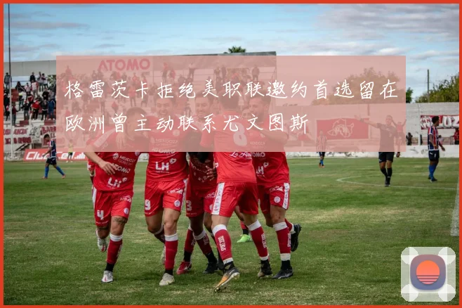 格雷茨卡拒绝美职联邀约首选留在欧洲曾主动联系尤文图斯