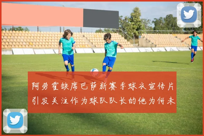 阿劳霍缺席巴萨新赛季球衣宣传片引发关注作为球队队长的他为何未现身
