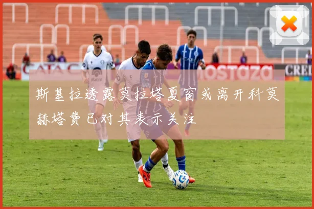 斯基拉透露莫拉塔夏窗或离开科莫赫塔费已对其表示关注