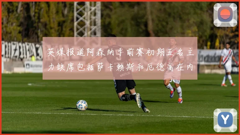 英媒报道阿森纳季前赛初期五名主力缺席包括萨卡赖斯和厄德高在内