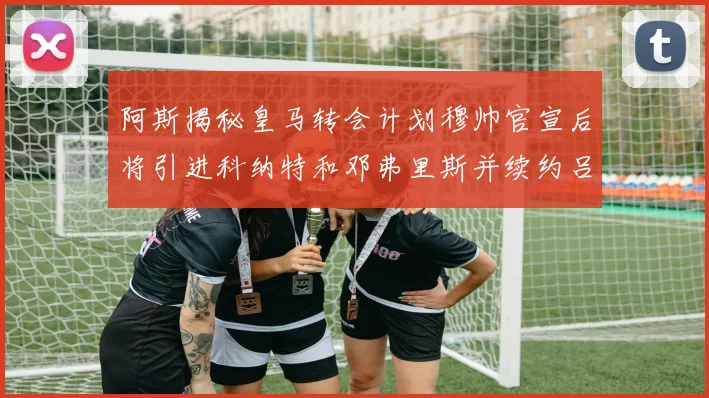 阿斯揭秘皇马转会计划穆帅官宣后将引进科纳特和邓弗里斯并续约吕迪格