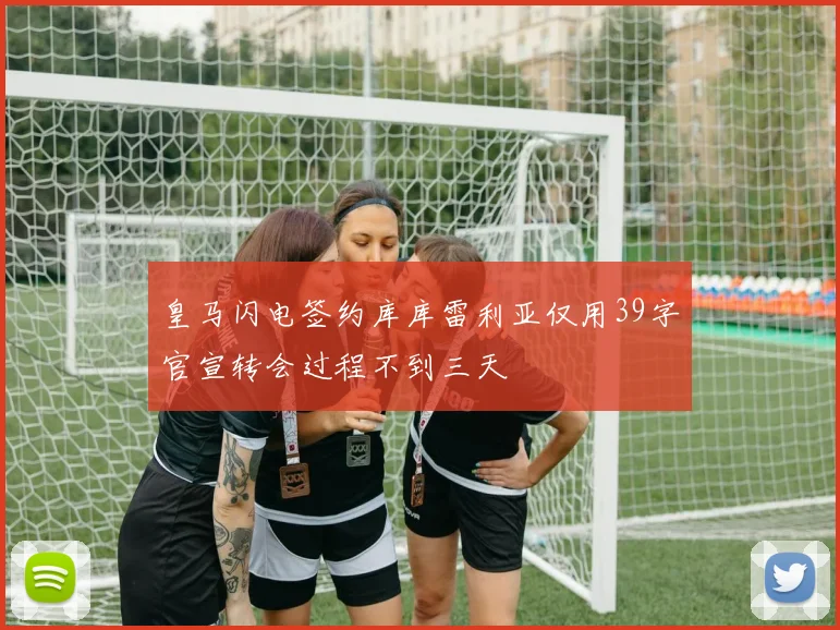 皇马闪电签约库库雷利亚仅用39字官宣转会过程不到三天