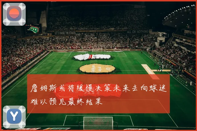 詹姆斯或将缓慢决策未来去向球迷难以预见最终结果