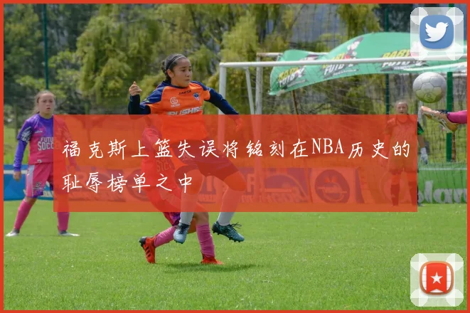 福克斯上篮失误将铭刻在NBA历史的耻辱榜单之中