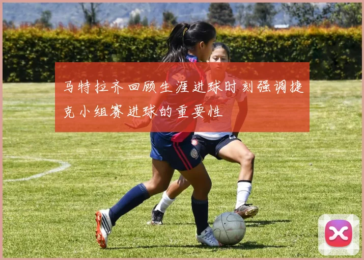 马特拉齐回顾生涯进球时刻强调捷克小组赛进球的重要性