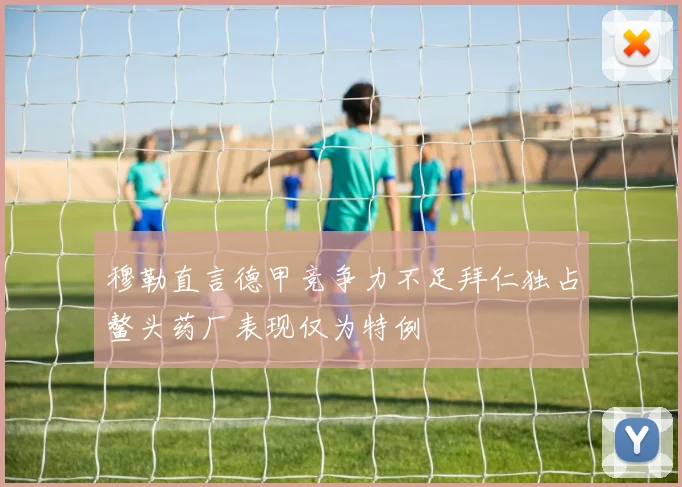 穆勒直言德甲竞争力不足拜仁独占鳌头药厂表现仅为特例