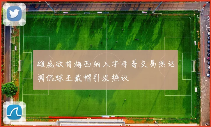 雄鹿欲将梅西纳入字母哥交易热记调侃球王戴帽引发热议