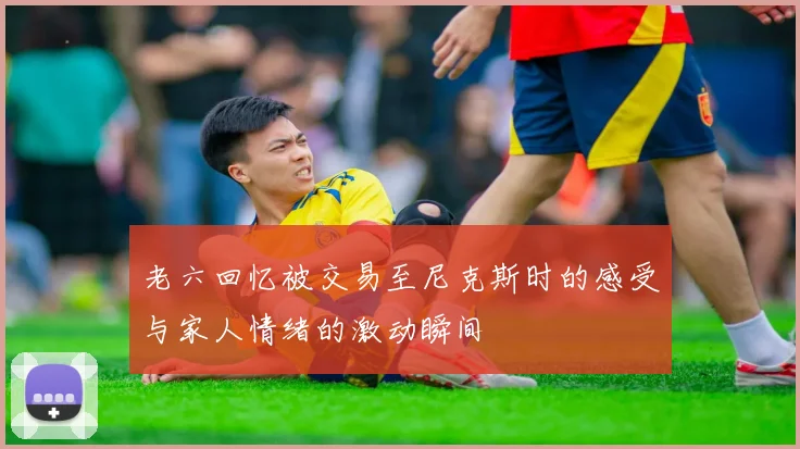 老六回忆被交易至尼克斯时的感受与家人情绪的激动瞬间
