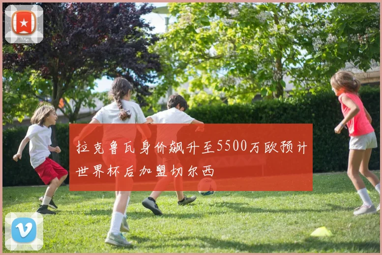 拉克鲁瓦身价飙升至5500万欧预计世界杯后加盟切尔西