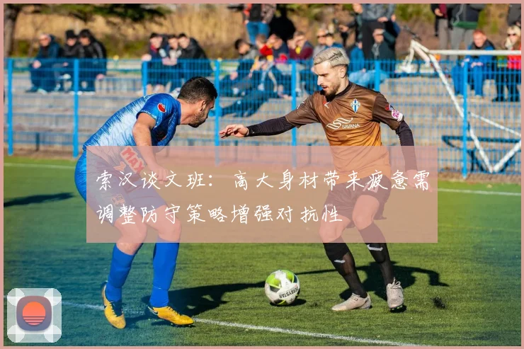 索汉谈文班：高大身材带来疲惫需调整防守策略增强对抗性