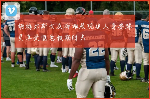 胡梅尔斯女友海滩展现迷人身姿球员享受惬意假期时光