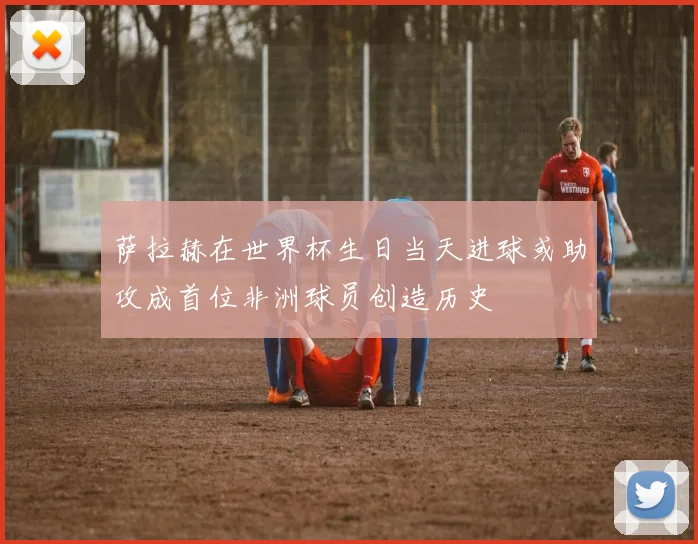 萨拉赫在世界杯生日当天进球或助攻成首位非洲球员创造历史
