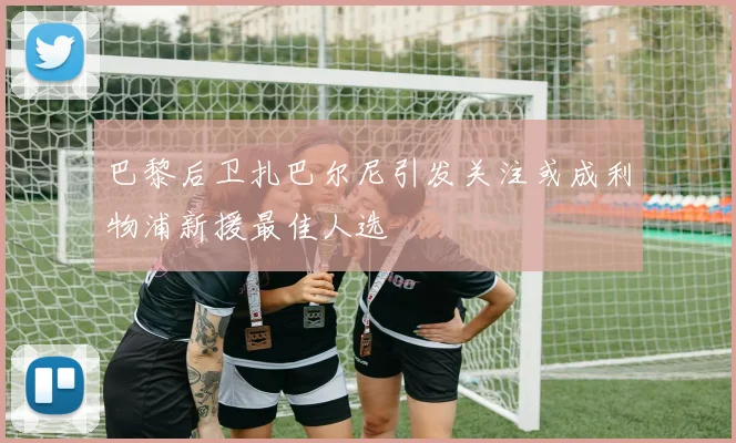 巴黎后卫扎巴尔尼引发关注或成利物浦新援最佳人选