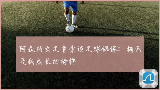 阿森纳女足鲁索谈足球偶像：梅西是我成长的榜样