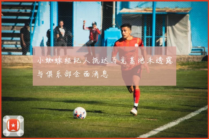 小蜘蛛经纪人抵达马竞基地未透露与俱乐部会面消息
