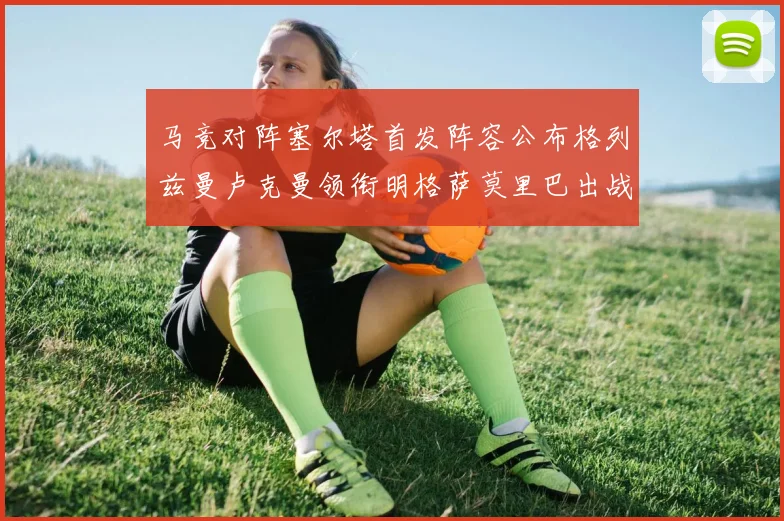 马竞对阵塞尔塔首发阵容公布格列兹曼卢克曼领衔明格萨莫里巴出战