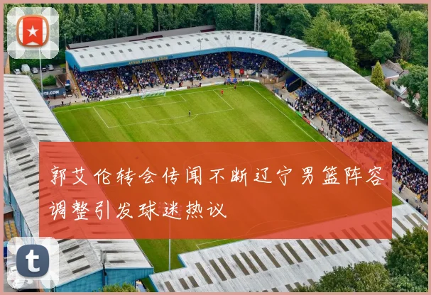 郭艾伦转会传闻不断辽宁男篮阵容调整引发球迷热议