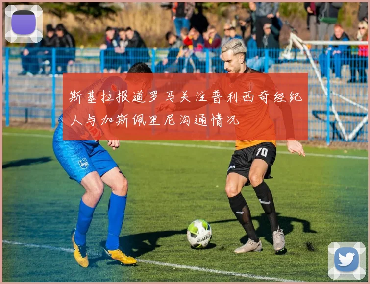 斯基拉报道罗马关注普利西奇经纪人与加斯佩里尼沟通情况