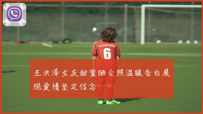 王洪泽女友甜蜜晒合照温暖告白展现爱情坚定信念