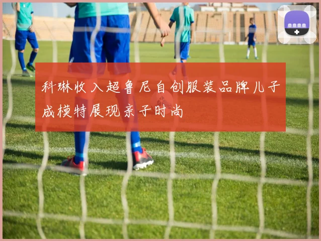 科琳收入超鲁尼自创服装品牌儿子成模特展现亲子时尚