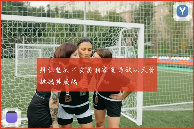 拜仁坚决不卖奥利塞皇马欲以天价挑战其底线