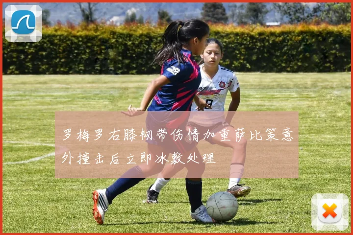 罗梅罗右膝韧带伤情加重萨比策意外撞击后立即冰敷处理