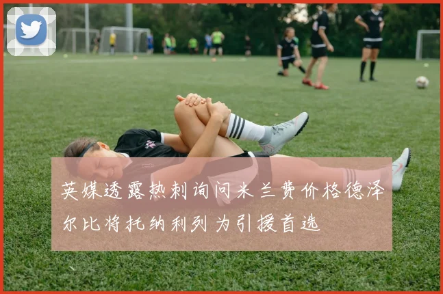 英媒透露热刺询问米兰费价格德泽尔比将托纳利列为引援首选