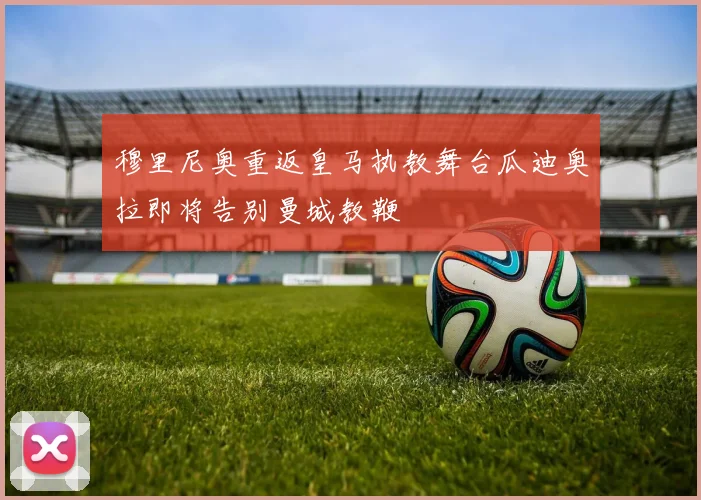 穆里尼奥重返皇马执教舞台瓜迪奥拉即将告别曼城教鞭