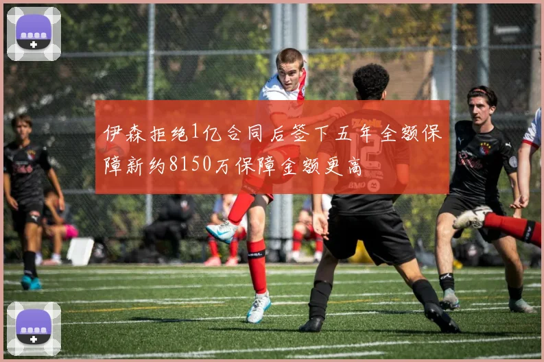 伊森拒绝1亿合同后签下五年全额保障新约8150万保障金额更高