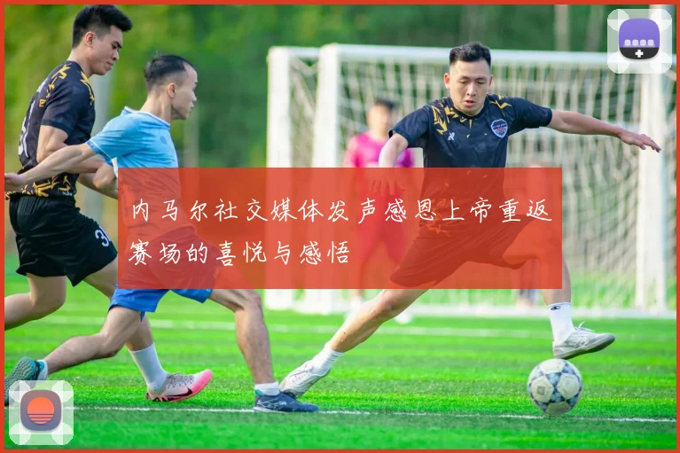 内马尔社交媒体发声感恩上帝重返赛场的喜悦与感悟