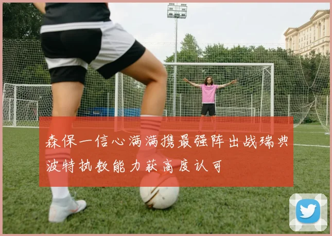 森保一信心满满携最强阵出战瑞典波特执教能力获高度认可