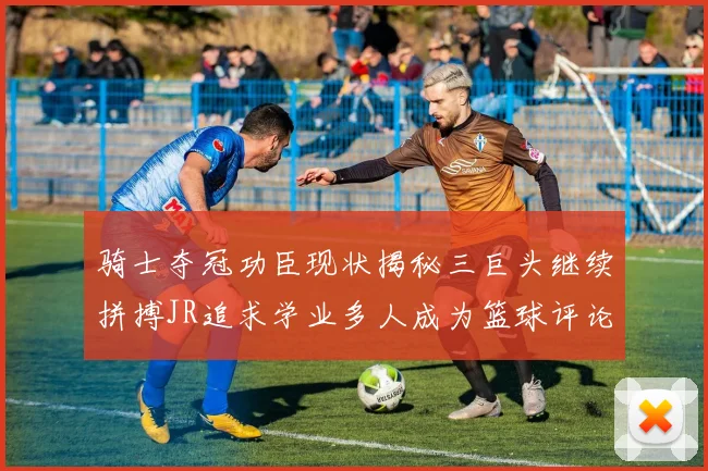 骑士夺冠功臣现状揭秘三巨头继续拼搏JR追求学业多人成为篮球评论员