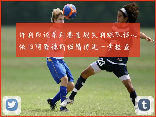 许利民谈系列赛首战失利球队信心依旧阿隆德斯伤情待进一步检查