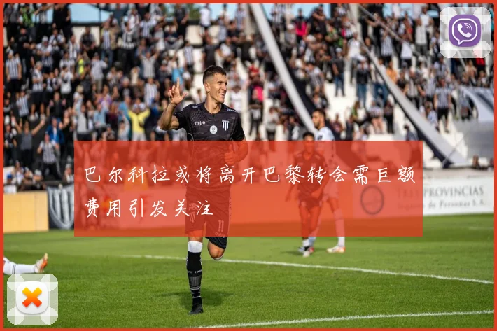 巴尔科拉或将离开巴黎转会需巨额费用引发关注