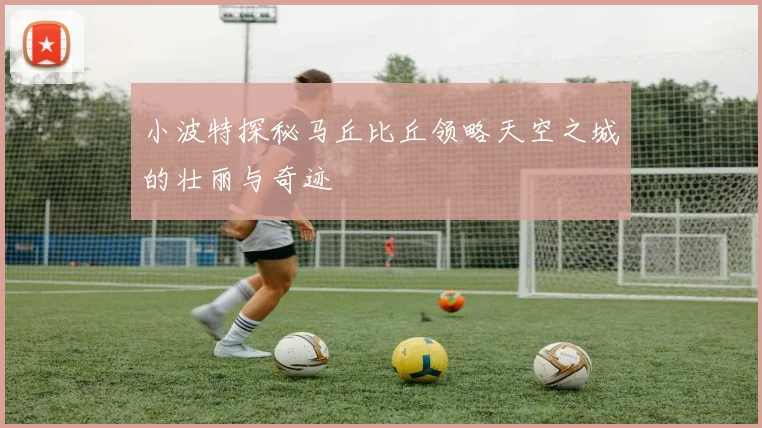 小波特探秘马丘比丘领略天空之城的壮丽与奇迹