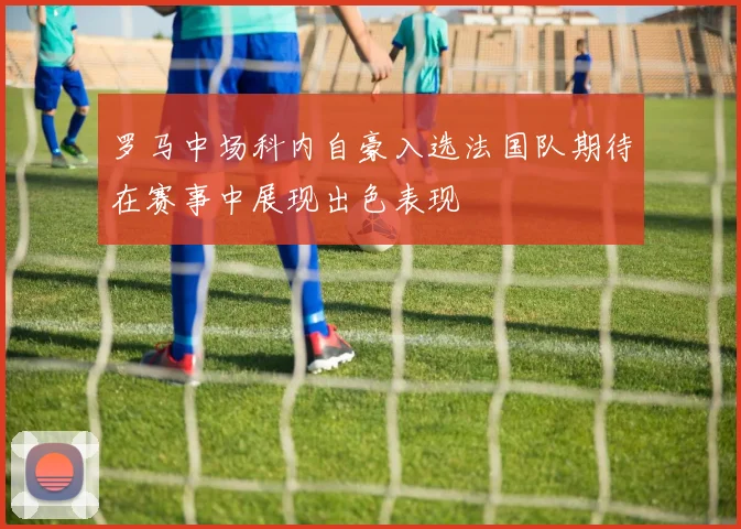 罗马中场科内自豪入选法国队期待在赛事中展现出色表现