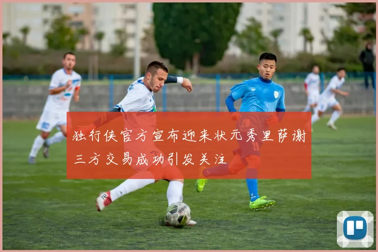 独行侠官方宣布迎来状元秀里萨谢三方交易成功引发关注
