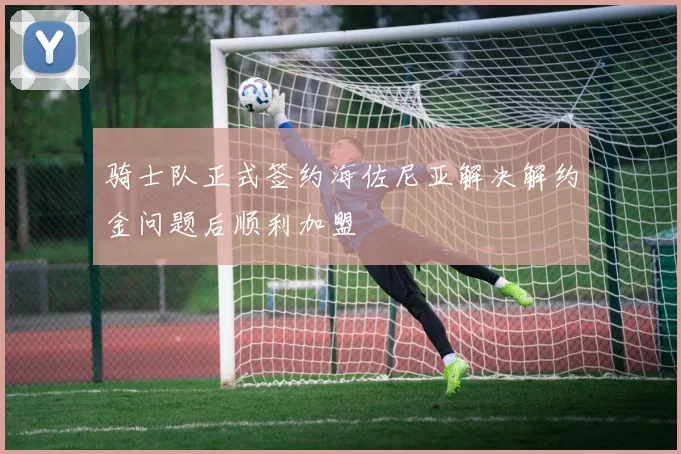 骑士队正式签约海佐尼亚解决解约金问题后顺利加盟